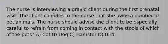 The nurse is interviewing a gravid client during the first prenatal visit. The client confides to the nurse that she owns a number of pet animals. The nurse should advise the client to be especially careful to refrain from coming in contact with the stools of which of the pets? A) Cat B) Dog C) Hamster D) Bird