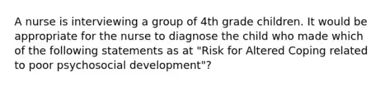 A nurse is interviewing a group of 4th grade children. It would be appropriate for the nurse to diagnose the child who made which of the following statements as at "Risk for Altered Coping related to poor psychosocial development"?