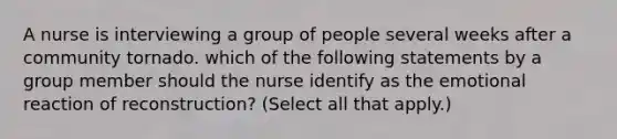 A nurse is interviewing a group of people several weeks after a community tornado. which of the following statements by a group member should the nurse identify as the emotional reaction of reconstruction? (Select all that apply.)