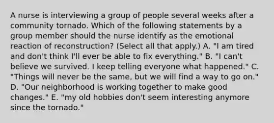 A nurse is interviewing a group of people several weeks after a community tornado. Which of the following statements by a group member should the nurse identify as the emotional reaction of reconstruction? (Select all that apply.) A. "I am tired and don't think I'll ever be able to fix everything." B. "I can't believe we survived. I keep telling everyone what happened." C. "Things will never be the same, but we will find a way to go on." D. "Our neighborhood is working together to make good changes." E. "my old hobbies don't seem interesting anymore since the tornado."