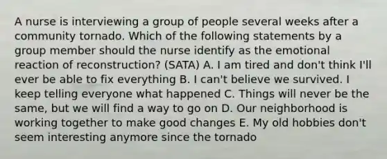 A nurse is interviewing a group of people several weeks after a community tornado. Which of the following statements by a group member should the nurse identify as the emotional reaction of reconstruction? (SATA) A. I am tired and don't think I'll ever be able to fix everything B. I can't believe we survived. I keep telling everyone what happened C. Things will never be the same, but we will find a way to go on D. Our neighborhood is working together to make good changes E. My old hobbies don't seem interesting anymore since the tornado