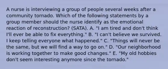 A nurse is interviewing a group of people several weeks after a community tornado. Which of the following statements by a group member should the nurse identify as the emotional reaction of reconstruction? (SATA). A. "I am tired and don't think I'll ever be able to fix everything." B. "I can't believe we survived. I keep telling everyone what happened." C. "Things will never be the same, but we will find a way to go on." D. "Our neighborhood is working together to make good changes." E. "My old hobbies don't seem interesting anymore since the tornado."