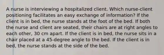 A nurse is interviewing a hospitalized client. Which nurse-client positioning facilitates an easy exchange of information? If the client is in bed, the nurse stands at the foot of the bed. If both the nurse and client are seated, their chairs are at right angles to each other, 30 cm apart. If the client is in bed, the nurse sits in a chair placed at a 45-degree angle to the bed. If the client is in bed, the nurse stands at the side of the bed.