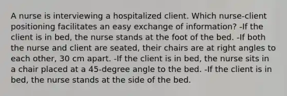 A nurse is interviewing a hospitalized client. Which nurse-client positioning facilitates an easy exchange of information? -If the client is in bed, the nurse stands at the foot of the bed. -If both the nurse and client are seated, their chairs are at <a href='https://www.questionai.com/knowledge/kIh722csLJ-right-angle' class='anchor-knowledge'>right angle</a>s to each other, 30 cm apart. -If the client is in bed, the nurse sits in a chair placed at a 45-degree angle to the bed. -If the client is in bed, the nurse stands at the side of the bed.