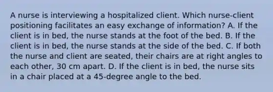 A nurse is interviewing a hospitalized client. Which nurse-client positioning facilitates an easy exchange of information? A. If the client is in bed, the nurse stands at the foot of the bed. B. If the client is in bed, the nurse stands at the side of the bed. C. If both the nurse and client are seated, their chairs are at right angles to each other, 30 cm apart. D. If the client is in bed, the nurse sits in a chair placed at a 45-degree angle to the bed.