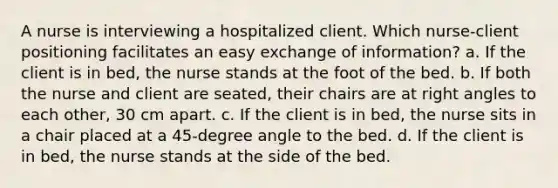 A nurse is interviewing a hospitalized client. Which nurse-client positioning facilitates an easy exchange of information? a. If the client is in bed, the nurse stands at the foot of the bed. b. If both the nurse and client are seated, their chairs are at right angles to each other, 30 cm apart. c. If the client is in bed, the nurse sits in a chair placed at a 45-degree angle to the bed. d. If the client is in bed, the nurse stands at the side of the bed.