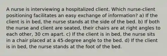 A nurse is interviewing a hospitalized client. Which nurse-client positioning facilitates an easy exchange of information? a) If the client is in bed, the nurse stands at the side of the bed. b) If both the nurse and client are seated, their chairs are at right angles to each other, 30 cm apart. c) If the client is in bed, the nurse sits in a chair placed at a 45-degree angle to the bed. d) If the client is in bed, the nurse stands at the foot of the bed.