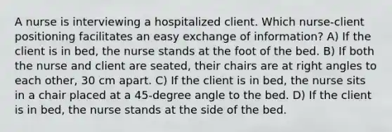 A nurse is interviewing a hospitalized client. Which nurse-client positioning facilitates an easy exchange of information? A) If the client is in bed, the nurse stands at the foot of the bed. B) If both the nurse and client are seated, their chairs are at right angles to each other, 30 cm apart. C) If the client is in bed, the nurse sits in a chair placed at a 45-degree angle to the bed. D) If the client is in bed, the nurse stands at the side of the bed.