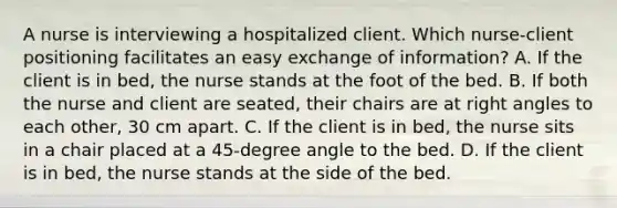 A nurse is interviewing a hospitalized client. Which nurse-client positioning facilitates an easy exchange of information? A. If the client is in bed, the nurse stands at the foot of the bed. B. If both the nurse and client are seated, their chairs are at right angles to each other, 30 cm apart. C. If the client is in bed, the nurse sits in a chair placed at a 45-degree angle to the bed. D. If the client is in bed, the nurse stands at the side of the bed.