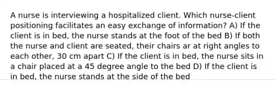 A nurse is interviewing a hospitalized client. Which nurse-client positioning facilitates an easy exchange of information? A) If the client is in bed, the nurse stands at the foot of the bed B) If both the nurse and client are seated, their chairs ar at <a href='https://www.questionai.com/knowledge/kIh722csLJ-right-angle' class='anchor-knowledge'>right angle</a>s to each other, 30 cm apart C) If the client is in bed, the nurse sits in a chair placed at a <a href='https://www.questionai.com/knowledge/kjoh3LclkI-45-degree-angle' class='anchor-knowledge'>45 degree angle</a> to the bed D) If the client is in bed, the nurse stands at the side of the bed