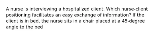 A nurse is interviewing a hospitalized client. Which nurse-client positioning facilitates an easy exchange of information? If the client is in bed, the nurse sits in a chair placed at a 45-degree angle to the bed