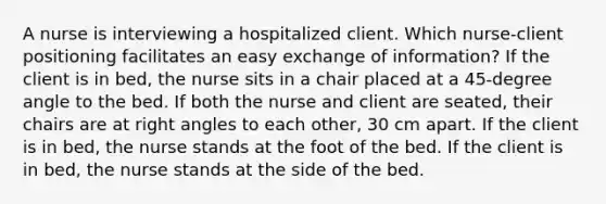 A nurse is interviewing a hospitalized client. Which nurse-client positioning facilitates an easy exchange of information? If the client is in bed, the nurse sits in a chair placed at a 45-degree angle to the bed. If both the nurse and client are seated, their chairs are at right angles to each other, 30 cm apart. If the client is in bed, the nurse stands at the foot of the bed. If the client is in bed, the nurse stands at the side of the bed.