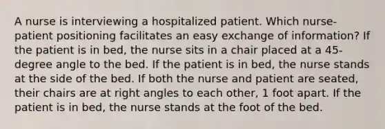 A nurse is interviewing a hospitalized patient. Which nurse-patient positioning facilitates an easy exchange of information? If the patient is in bed, the nurse sits in a chair placed at a 45-degree angle to the bed. If the patient is in bed, the nurse stands at the side of the bed. If both the nurse and patient are seated, their chairs are at right angles to each other, 1 foot apart. If the patient is in bed, the nurse stands at the foot of the bed.