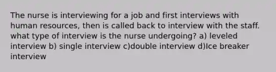 The nurse is interviewing for a job and first interviews with human resources, then is called back to interview with the staff. what type of interview is the nurse undergoing? a) leveled interview b) single interview c)double interview d)Ice breaker interview