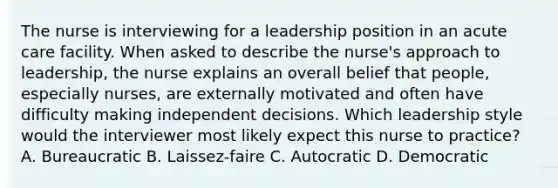 The nurse is interviewing for a leadership position in an acute care facility. When asked to describe the​ nurse's approach to​ leadership, the nurse explains an overall belief that​ people, especially​ nurses, are externally motivated and often have difficulty making independent decisions. Which leadership style would the interviewer most likely expect this nurse to​ practice? A. Bureaucratic B. ​Laissez-faire C. Autocratic D. Democratic