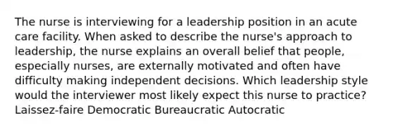 The nurse is interviewing for a leadership position in an acute care facility. When asked to describe the​ nurse's approach to​ leadership, the nurse explains an overall belief that​ people, especially​ nurses, are externally motivated and often have difficulty making independent decisions. Which leadership style would the interviewer most likely expect this nurse to​ practice? ​Laissez-faire Democratic Bureaucratic Autocratic