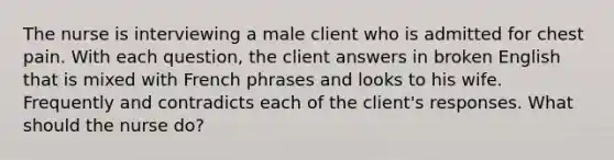 The nurse is interviewing a male client who is admitted for chest pain. With each question, the client answers in broken English that is mixed with French phrases and looks to his wife. Frequently and contradicts each of the client's responses. What should the nurse do?