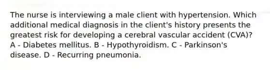 The nurse is interviewing a male client with hypertension. Which additional medical diagnosis in the client's history presents the greatest risk for developing a cerebral vascular accident (CVA)? A - Diabetes mellitus. B - Hypothyroidism. C - Parkinson's disease. D - Recurring pneumonia.