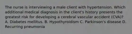 The nurse is interviewing a male client with hypertension. Which additional medical diagnosis in the client's history presents the greatest risk for developing a cerebral vascular accident (CVA)? A. Diabetes mellitus. B. Hypothyroidism C. Parkinson's disease D. Recurring pneumonia