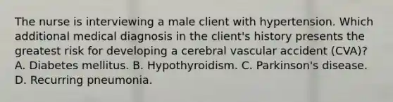 The nurse is interviewing a male client with hypertension. Which additional medical diagnosis in the client's history presents the greatest risk for developing a cerebral vascular accident (CVA)? A. Diabetes mellitus. B. Hypothyroidism. C. Parkinson's disease. D. Recurring pneumonia.