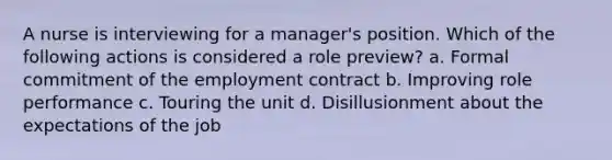 A nurse is interviewing for a manager's position. Which of the following actions is considered a role preview? a. Formal commitment of the employment contract b. Improving role performance c. Touring the unit d. Disillusionment about the expectations of the job