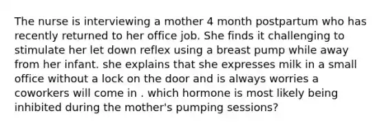 The nurse is interviewing a mother 4 month postpartum who has recently returned to her office job. She finds it challenging to stimulate her let down reflex using a breast pump while away from her infant. she explains that she expresses milk in a small office without a lock on the door and is always worries a coworkers will come in . which hormone is most likely being inhibited during the mother's pumping sessions?