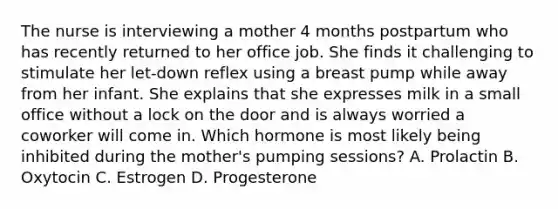 The nurse is interviewing a mother 4 months postpartum who has recently returned to her office job. She finds it challenging to stimulate her let-down reflex using a breast pump while away from her infant. She explains that she expresses milk in a small office without a lock on the door and is always worried a coworker will come in. Which hormone is most likely being inhibited during the mother's pumping sessions? A. Prolactin B. Oxytocin C. Estrogen D. Progesterone