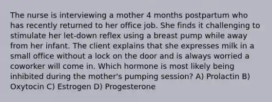 The nurse is interviewing a mother 4 months postpartum who has recently returned to her office job. She finds it challenging to stimulate her let-down reflex using a breast pump while away from her infant. The client explains that she expresses milk in a small office without a lock on the door and is always worried a coworker will come in. Which hormone is most likely being inhibited during the mother's pumping session? A) Prolactin B) Oxytocin C) Estrogen D) Progesterone