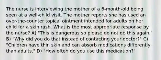 The nurse is interviewing the mother of a 6-month-old being seen at a well-child visit. The mother reports she has used an over-the-counter topical ointment intended for adults on her child for a skin rash. What is the most appropriate response by the nurse? A) "This is dangerous so please do not do this again." B) "Why did you do that instead of contacting your doctor?" C) "Children have thin skin and can absorb medications differently than adults." D) "How often do you use this medication?"