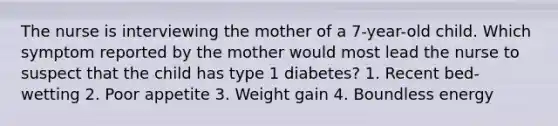 The nurse is interviewing the mother of a 7-year-old child. Which symptom reported by the mother would most lead the nurse to suspect that the child has type 1 diabetes? 1. Recent bed-wetting 2. Poor appetite 3. Weight gain 4. Boundless energy