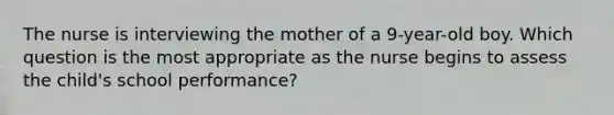 The nurse is interviewing the mother of a 9-year-old boy. Which question is the most appropriate as the nurse begins to assess the child's school performance?