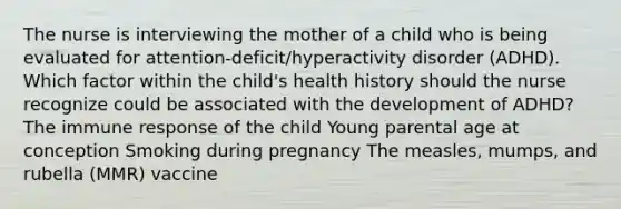 The nurse is interviewing the mother of a child who is being evaluated for​ attention-deficit/hyperactivity disorder​ (ADHD). Which factor within the​ child's health history should the nurse recognize could be associated with the development of​ ADHD? The immune response of the child Young parental age at conception Smoking during pregnancy The​ measles, mumps, and rubella​ (MMR) vaccine