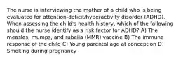 The nurse is interviewing the mother of a child who is being evaluated for attention-deficit/hyperactivity disorder (ADHD). When assessing the child's health history, which of the following should the nurse identify as a risk factor for ADHD? A) The measles, mumps, and rubella (MMR) vaccine B) The immune response of the child C) Young parental age at conception D) Smoking during pregnancy