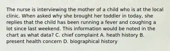 The nurse is interviewing the mother of a child who is at the local clinic. When asked why she brought her toddler in today, she replies that the child has been running a fever and coughing a lot since last weekend. This information would be noted in the chart as what data? C. chief complaint A. heath history B. present health concern D. biographical history