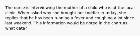 The nurse is interviewing the mother of a child who is at the local clinic. When asked why she brought her toddler in today, she replies that he has been running a fever and coughing a lot since last weekend. This information would be noted in the chart as what data?