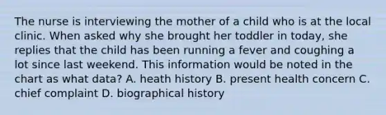 The nurse is interviewing the mother of a child who is at the local clinic. When asked why she brought her toddler in today, she replies that the child has been running a fever and coughing a lot since last weekend. This information would be noted in the chart as what data? A. heath history B. present health concern C. chief complaint D. biographical history