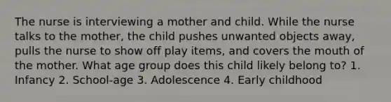 The nurse is interviewing a mother and child. While the nurse talks to the mother, the child pushes unwanted objects away, pulls the nurse to show off play items, and covers the mouth of the mother. What age group does this child likely belong to? 1. Infancy 2. School-age 3. Adolescence 4. Early childhood