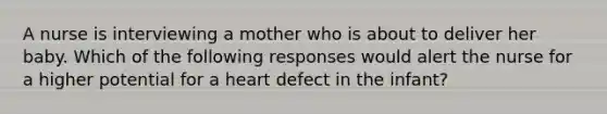 A nurse is interviewing a mother who is about to deliver her baby. Which of the following responses would alert the nurse for a higher potential for a heart defect in the infant?