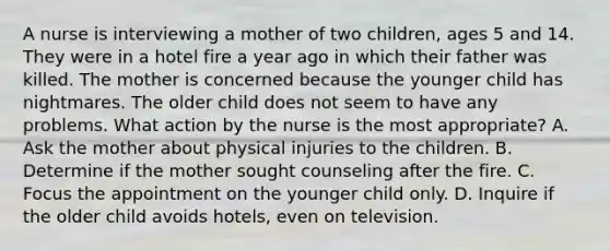 A nurse is interviewing a mother of two children, ages 5 and 14. They were in a hotel fire a year ago in which their father was killed. The mother is concerned because the younger child has nightmares. The older child does not seem to have any problems. What action by the nurse is the most appropriate? A. Ask the mother about physical injuries to the children. B. Determine if the mother sought counseling after the fire. C. Focus the appointment on the younger child only. D. Inquire if the older child avoids hotels, even on television.