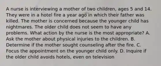 A nurse is interviewing a mother of two children, ages 5 and 14. They were in a hotel fire a year ago in which their father was killed. The mother is concerned because the younger child has nightmares. The older child does not seem to have any problems. What action by the nurse is the most appropriate? A. Ask the mother about physical injuries to the children. B. Determine if the mother sought counseling after the fire. C. Focus the appointment on the younger child only. D. Inquire if the older child avoids hotels, even on television