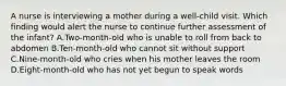 A nurse is interviewing a mother during a well-child visit. Which finding would alert the nurse to continue further assessment of the infant? A.Two-month-old who is unable to roll from back to abdomen B.Ten-month-old who cannot sit without support C.Nine-month-old who cries when his mother leaves the room D.Eight-month-old who has not yet begun to speak words