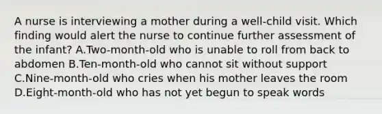 A nurse is interviewing a mother during a well-child visit. Which finding would alert the nurse to continue further assessment of the infant? A.Two-month-old who is unable to roll from back to abdomen B.Ten-month-old who cannot sit without support C.Nine-month-old who cries when his mother leaves the room D.Eight-month-old who has not yet begun to speak words