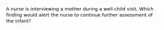 A nurse is interviewing a mother during a well-child visit. Which finding would alert the nurse to continue further assessment of the infant?