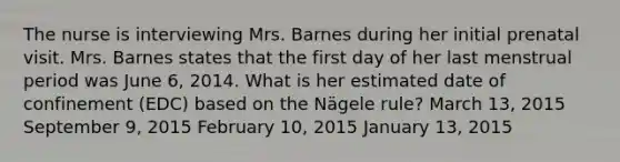 The nurse is interviewing Mrs. Barnes during her initial prenatal visit. Mrs. Barnes states that the first day of her last menstrual period was June​ 6, 2014. What is her estimated date of confinement​ (EDC) based on the​ Nägele rule? March​ 13, 2015 September​ 9, 2015 February​ 10, 2015 January​ 13, 2015