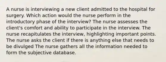 A nurse is interviewing a new client admitted to the hospital for surgery. Which action would the nurse perform in the introductory phase of the interview? The nurse assesses the client's comfort and ability to participate in the interview. The nurse recapitulates the interview, highlighting important points. The nurse asks the client if there is anything else that needs to be divulged The nurse gathers all the information needed to form the subjective database.