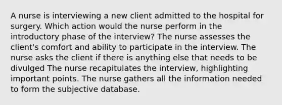 A nurse is interviewing a new client admitted to the hospital for surgery. Which action would the nurse perform in the introductory phase of the interview? The nurse assesses the client's comfort and ability to participate in the interview. The nurse asks the client if there is anything else that needs to be divulged The nurse recapitulates the interview, highlighting important points. The nurse gathers all the information needed to form the subjective database.