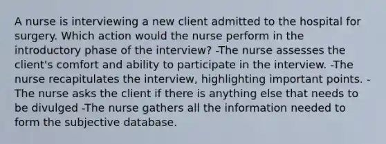 A nurse is interviewing a new client admitted to the hospital for surgery. Which action would the nurse perform in the introductory phase of the interview? -The nurse assesses the client's comfort and ability to participate in the interview. -The nurse recapitulates the interview, highlighting important points. -The nurse asks the client if there is anything else that needs to be divulged -The nurse gathers all the information needed to form the subjective database.