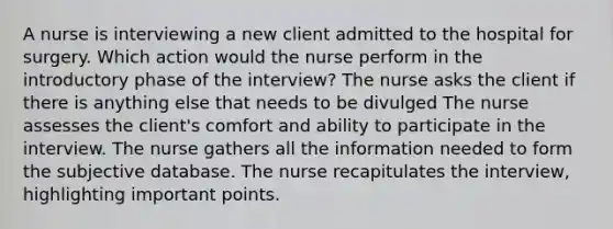 A nurse is interviewing a new client admitted to the hospital for surgery. Which action would the nurse perform in the introductory phase of the interview? The nurse asks the client if there is anything else that needs to be divulged The nurse assesses the client's comfort and ability to participate in the interview. The nurse gathers all the information needed to form the subjective database. The nurse recapitulates the interview, highlighting important points.