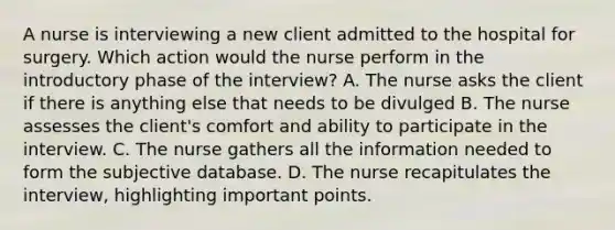 A nurse is interviewing a new client admitted to the hospital for surgery. Which action would the nurse perform in the introductory phase of the interview? A. The nurse asks the client if there is anything else that needs to be divulged B. The nurse assesses the client's comfort and ability to participate in the interview. C. The nurse gathers all the information needed to form the subjective database. D. The nurse recapitulates the interview, highlighting important points.