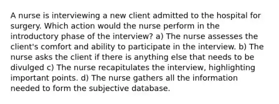 A nurse is interviewing a new client admitted to the hospital for surgery. Which action would the nurse perform in the introductory phase of the interview? a) The nurse assesses the client's comfort and ability to participate in the interview. b) The nurse asks the client if there is anything else that needs to be divulged c) The nurse recapitulates the interview, highlighting important points. d) The nurse gathers all the information needed to form the subjective database.